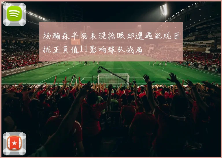 杨瀚森半场表现抢眼却遭遇犯规困扰正负值11影响球队战局