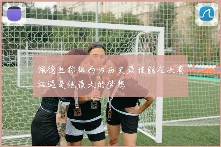 佩德里称梅西为历史最佳能在决赛相遇是他最大的梦想