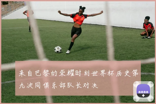 来自巴黎的荣耀时刻世界杯历史第九次同俱乐部队长对决