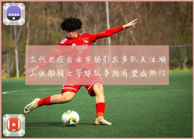 兰代尔在自由市场引发多队关注湖人快船骑士等球队争抢有望成热门球员