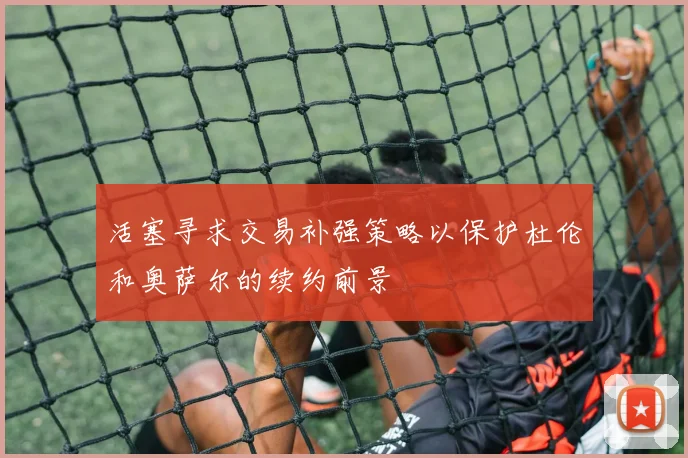 活塞寻求交易补强策略以保护杜伦和奥萨尔的续约前景
