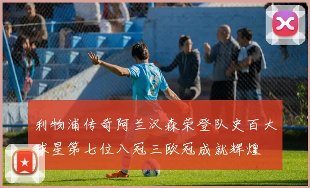 利物浦传奇阿兰汉森荣登队史百大球星第七位八冠三欧冠成就辉煌