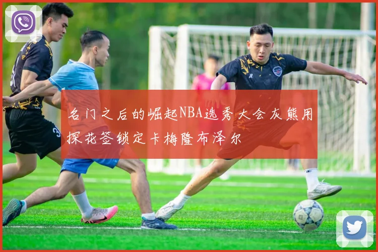 名门之后的崛起NBA选秀大会灰熊用探花签锁定卡梅隆布泽尔