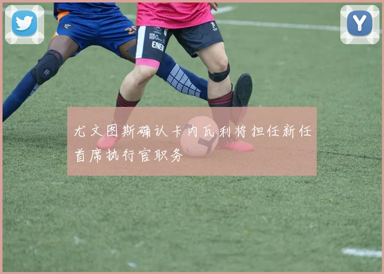 尤文图斯确认卡内瓦利将担任新任首席执行官职务