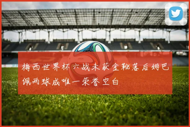 梅西世界杯六战未获金靴落后姆巴佩两球成唯一荣誉空白